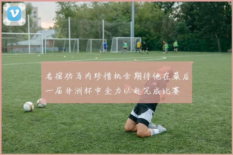名宿劝马内珍惜机会期待他在最后一届非洲杯中全力以赴完成比赛