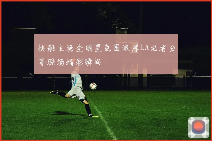 快船主场全明星氛围浓厚LA记者分享现场精彩瞬间