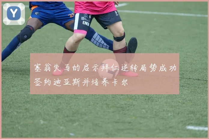 塞翁失马的启示拜仁逆转局势成功签约迪亚斯并培养卡尔
