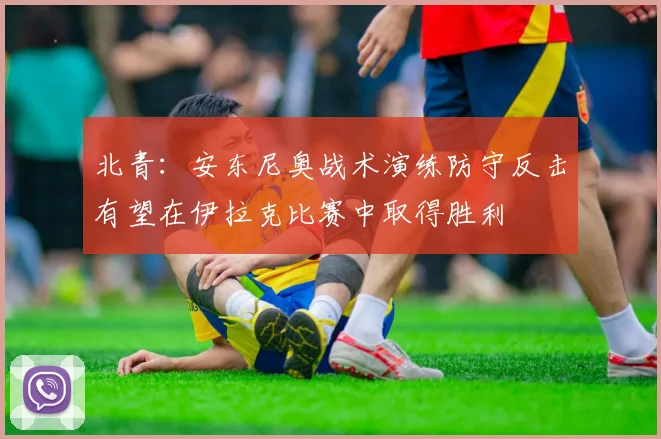 北青：安东尼奥战术演练防守反击有望在伊拉克比赛中取得胜利