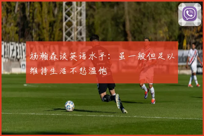 杨瀚森谈英语水平：虽一般但足以维持生活不愁温饱