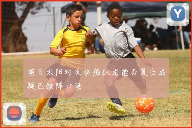 明日太阳对决快船狄龙能否复出成疑已缺阵六场