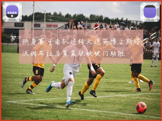 热身赛河南队逆转大连英博古斯塔沃姆布拉马莱莱联袂破门助胜
