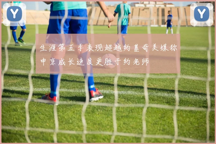 生涯第五季表现超越约基奇美媒称申京成长速度更胜于约老师