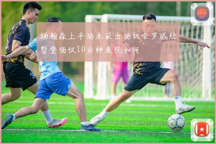 杨瀚森上半场未获出场机会罗威短暂登场仅10分钟表现如何