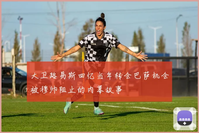 大卫路易斯回忆当年转会巴萨机会被穆帅阻止的内幕故事