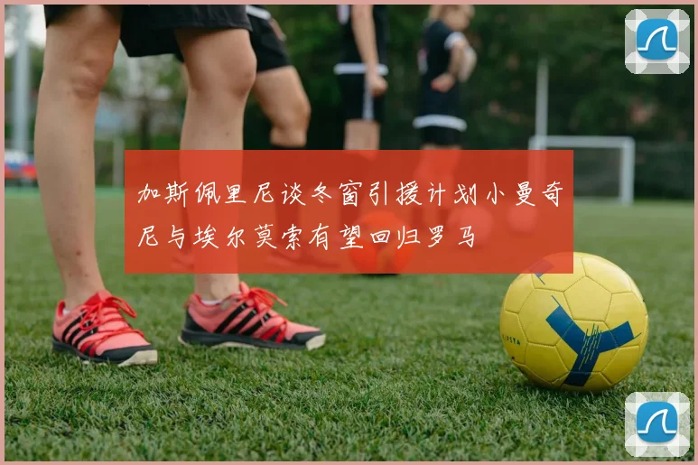 加斯佩里尼谈冬窗引援计划小曼奇尼与埃尔莫索有望回归罗马