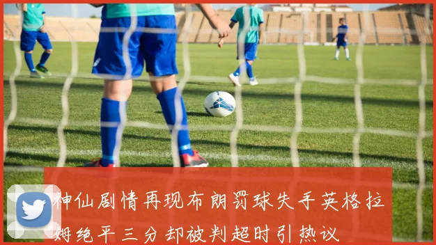 神仙剧情再现布朗罚球失手英格拉姆绝平三分却被判超时引热议