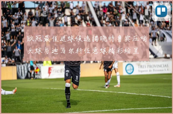 欧冠最佳进球候选揭晓特鲁宾压哨头球与迪马尔科任意球精彩纷呈