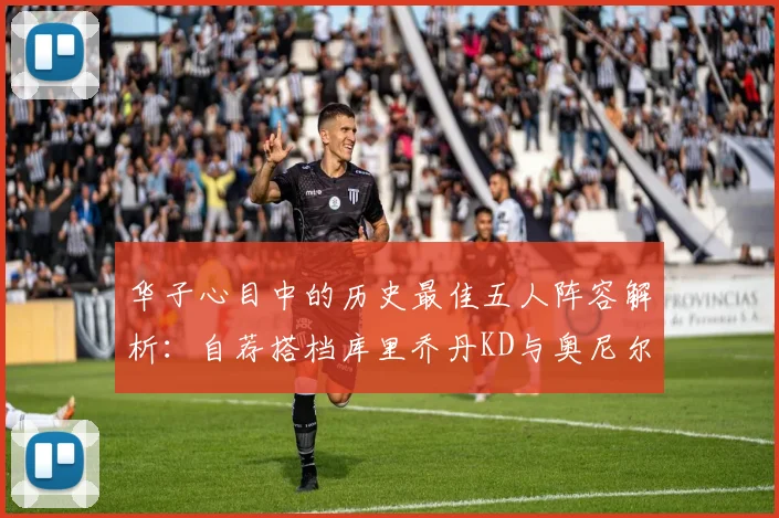 华子心目中的历史最佳五人阵容解析：自荐搭档库里乔丹KD与奥尼尔共襄盛举