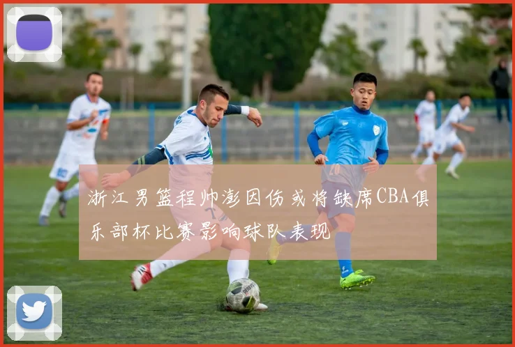 浙江男篮程帅澎因伤或将缺席CBA俱乐部杯比赛影响球队表现