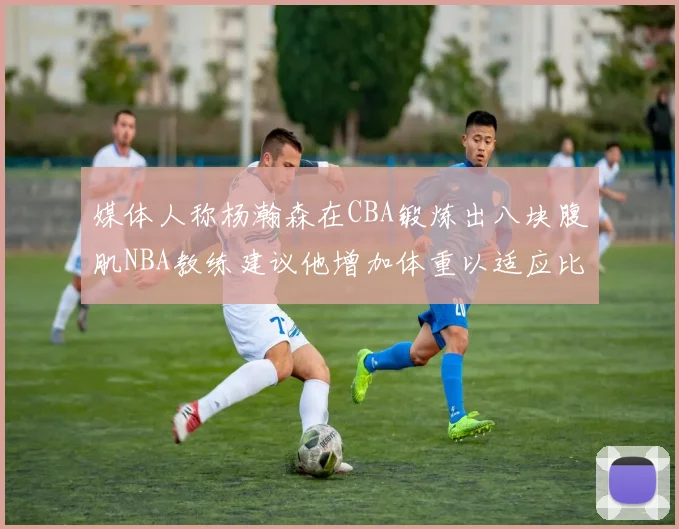 媒体人称杨瀚森在CBA锻炼出八块腹肌NBA教练建议他增加体重以适应比赛