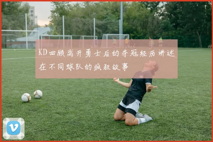 KD回顾离开勇士后的夺冠经历讲述在不同球队的疯狂故事