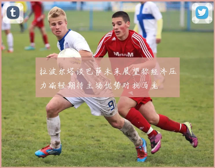 拉波尔塔谈巴萨未来展望称经济压力减轻期待主场优势对抗马竞