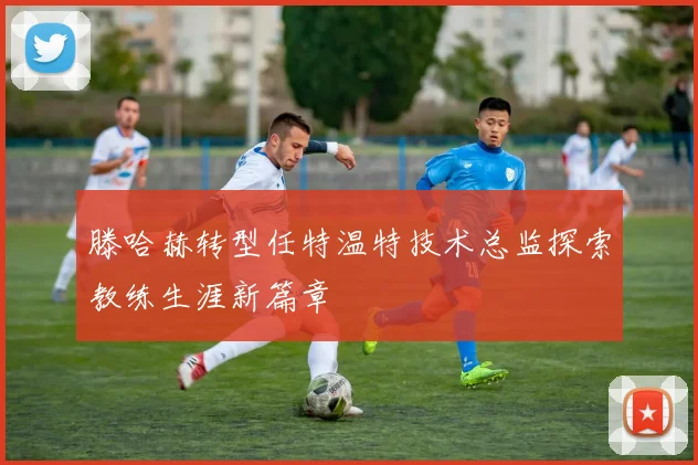 滕哈赫转型任特温特技术总监探索教练生涯新篇章