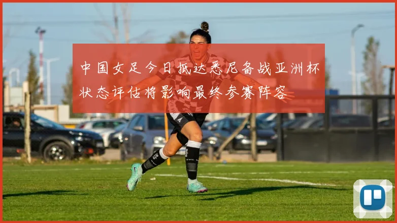 中国女足今日抵达悉尼备战亚洲杯状态评估将影响最终参赛阵容