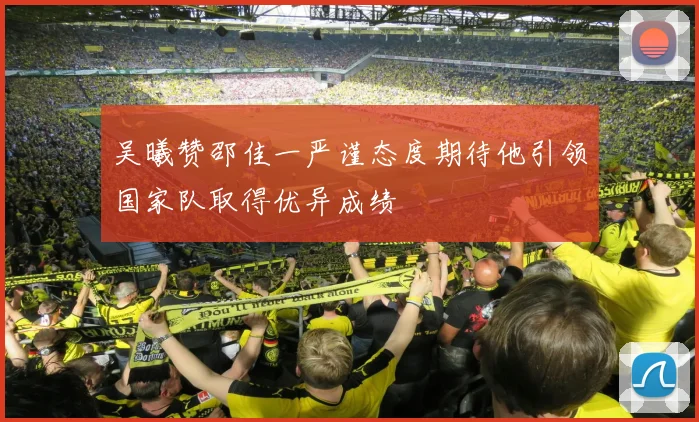 吴曦赞邵佳一严谨态度期待他引领国家队取得优异成绩
