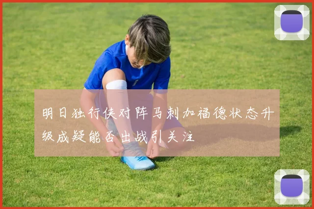 明日独行侠对阵马刺加福德状态升级成疑能否出战引关注