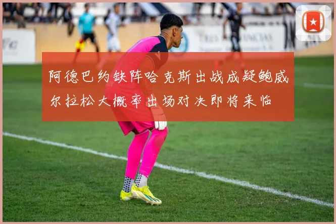 阿德巴约缺阵哈克斯出战成疑鲍威尔拉松大概率出场对决即将来临