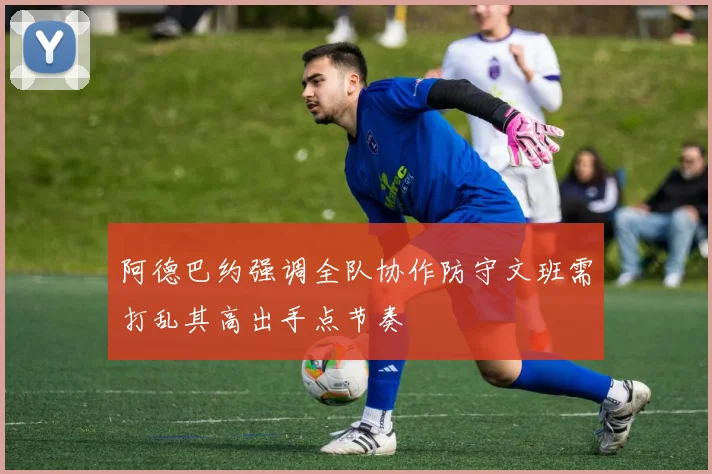阿德巴约强调全队协作防守文班需打乱其高出手点节奏