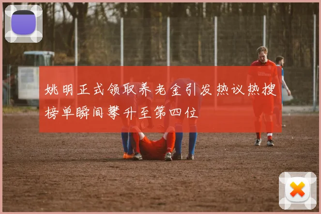 姚明正式领取养老金引发热议热搜榜单瞬间攀升至第四位