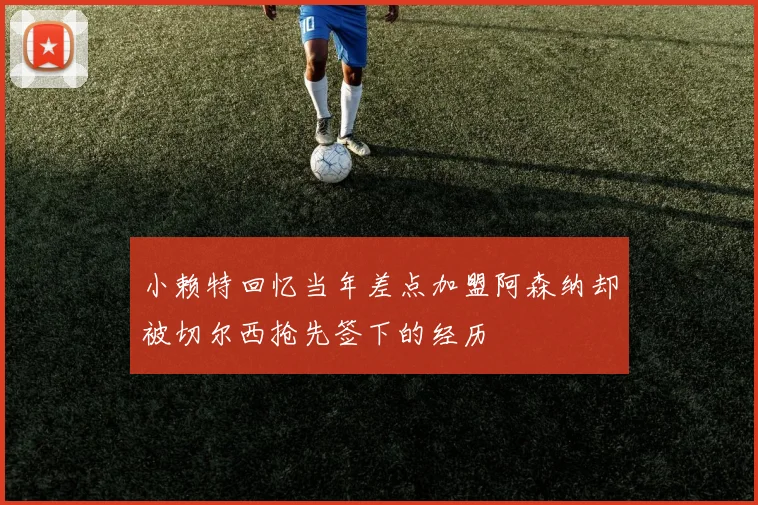 小赖特回忆当年差点加盟阿森纳却被切尔西抢先签下的经历