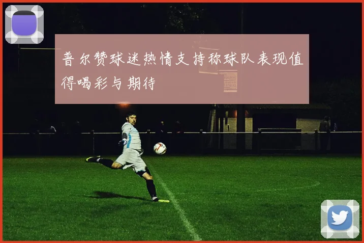 普尔赞球迷热情支持称球队表现值得喝彩与期待