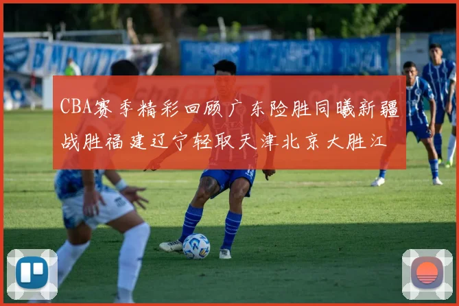 CBA赛季精彩回顾广东险胜同曦新疆战胜福建辽宁轻取天津北京大胜江苏