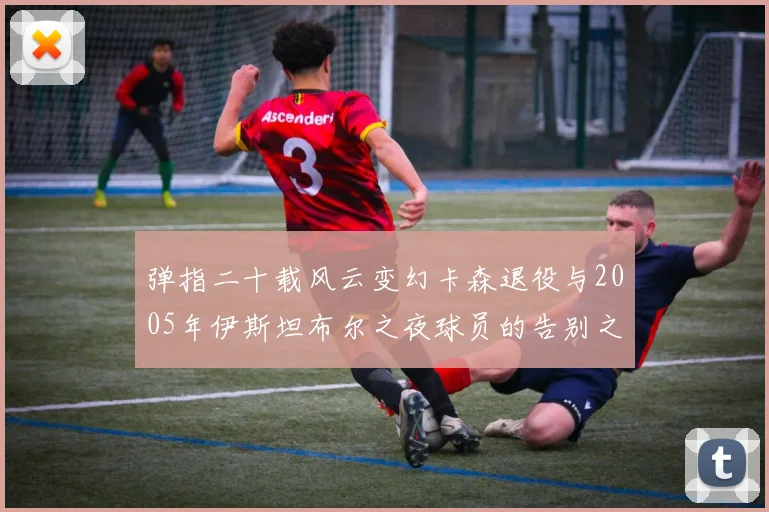 弹指二十载风云变幻卡森退役与2005年伊斯坦布尔之夜球员的告别之路
