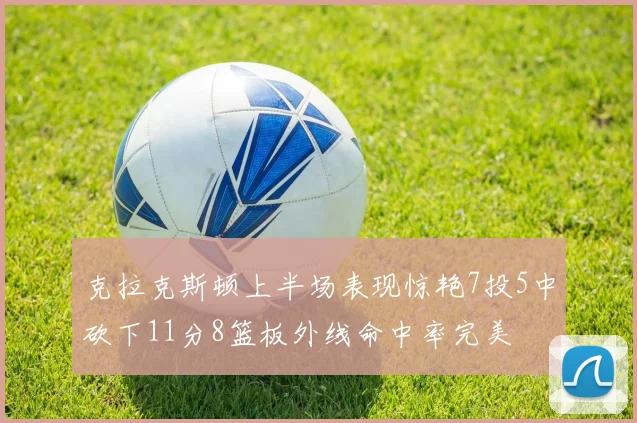 克拉克斯顿上半场表现惊艳7投5中砍下11分8篮板外线命中率完美