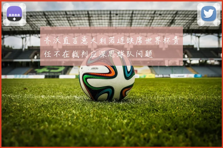 齐沃直言意大利若连缺席世界杯责任不在裁判应深思球队问题