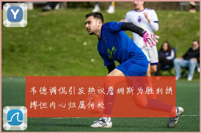 韦德调侃引发热议詹姆斯为胜利拼搏但内心归属何处